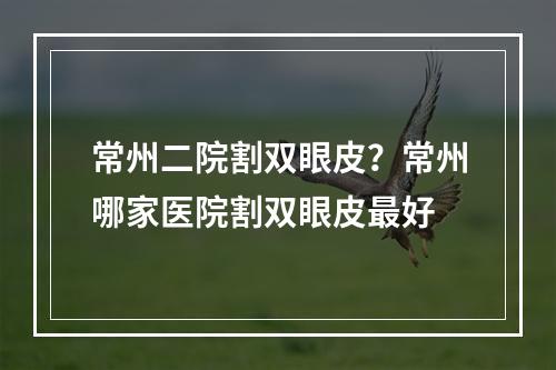 常州二院割双眼皮？常州哪家医院割双眼皮最好