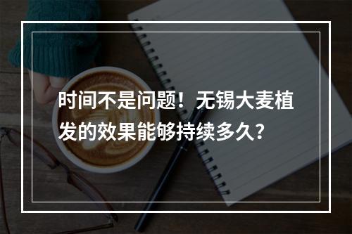 时间不是问题！无锡大麦植发的效果能够持续多久？