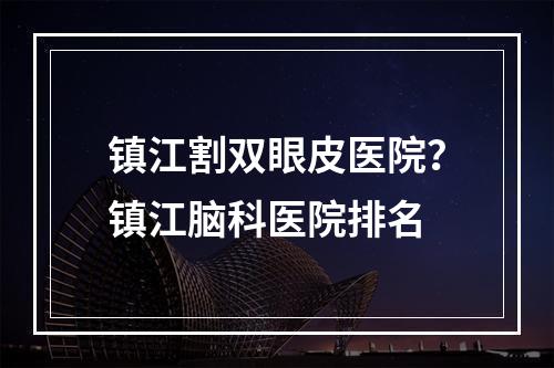 镇江割双眼皮医院？镇江脑科医院排名