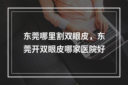 东莞哪里割双眼皮，东莞开双眼皮哪家医院好