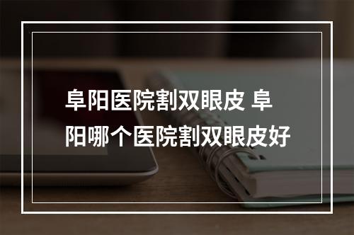 阜阳医院割双眼皮 阜阳哪个医院割双眼皮好