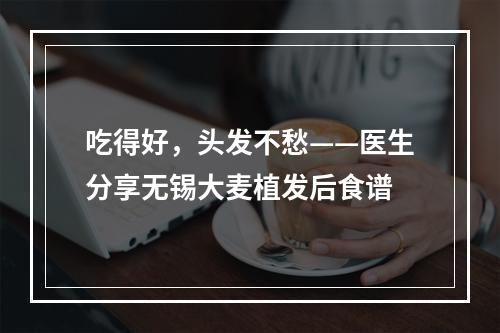 吃得好，头发不愁——医生分享无锡大麦植发后食谱