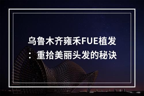 乌鲁木齐雍禾FUE植发：重拾美丽头发的秘诀