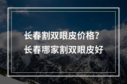 长春割双眼皮价格？长春哪家割双眼皮好