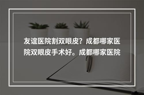 友谊医院割双眼皮？成都哪家医院双眼皮手术好。成都哪家医院