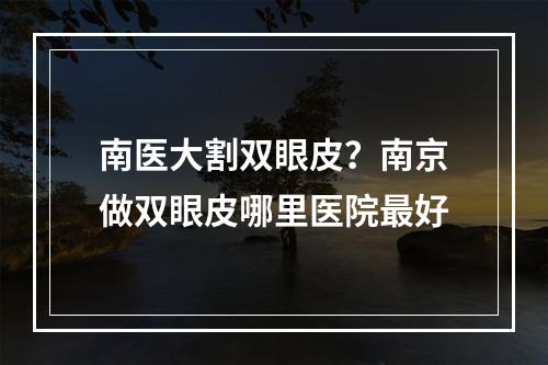 南医大割双眼皮？南京做双眼皮哪里医院最好