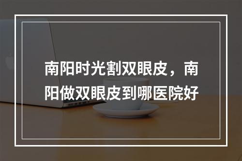 南阳时光割双眼皮，南阳做双眼皮到哪医院好