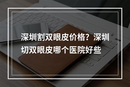 深圳割双眼皮价格？深圳切双眼皮哪个医院好些