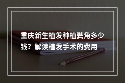 重庆新生植发种植鬓角多少钱？解读植发手术的费用