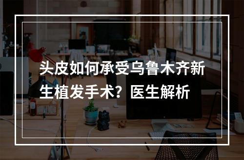 头皮如何承受乌鲁木齐新生植发手术？医生解析