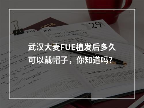 武汉大麦FUE植发后多久可以戴帽子，你知道吗？