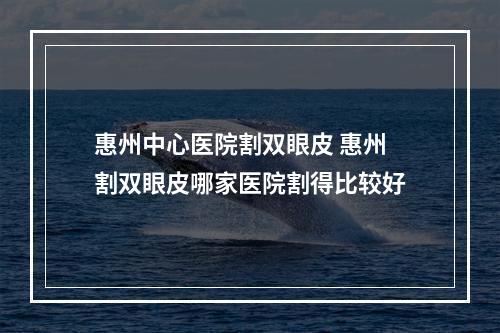 惠州中心医院割双眼皮 惠州割双眼皮哪家医院割得比较好