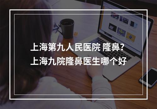 上海第九人民医院 隆鼻？上海九院隆鼻医生哪个好