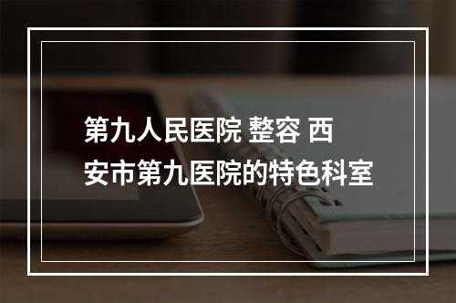 第九人民医院 整容 西安市第九医院的特色科室