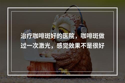 治疗咖啡斑好的医院，咖啡斑做过一次激光，感觉效果不是很好