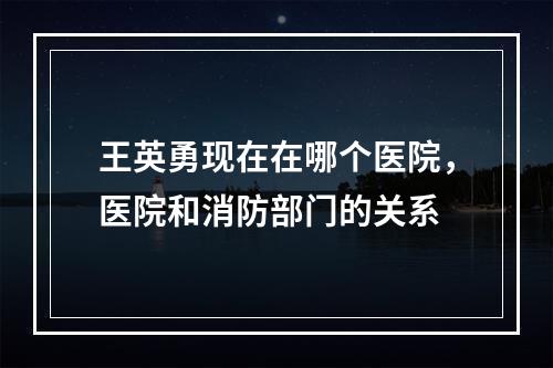 王英勇现在在哪个医院，医院和消防部门的关系