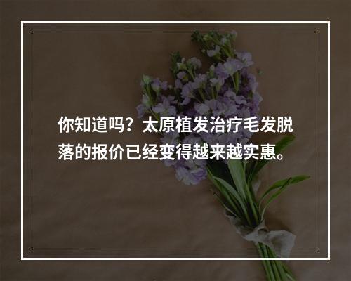 你知道吗？太原植发治疗毛发脱落的报价已经变得越来越实惠。