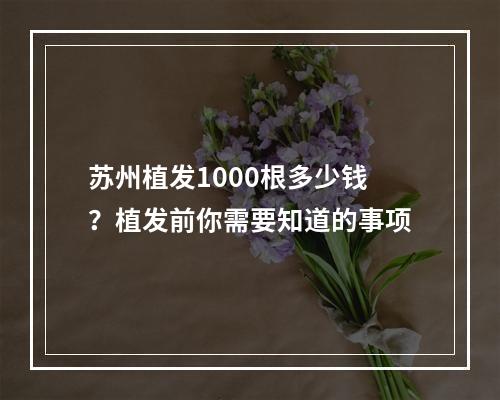 苏州植发1000根多少钱？植发前你需要知道的事项