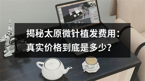 揭秘太原微针植发费用：真实价格到底是多少？