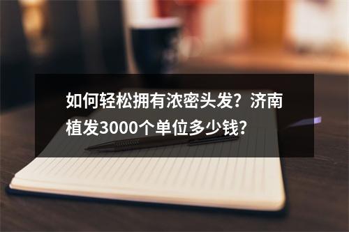 如何轻松拥有浓密头发？济南植发3000个单位多少钱？