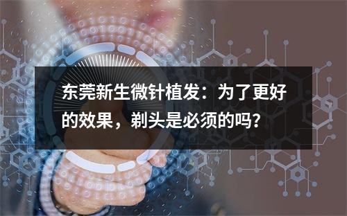 东莞新生微针植发：为了更好的效果，剃头是必须的吗？