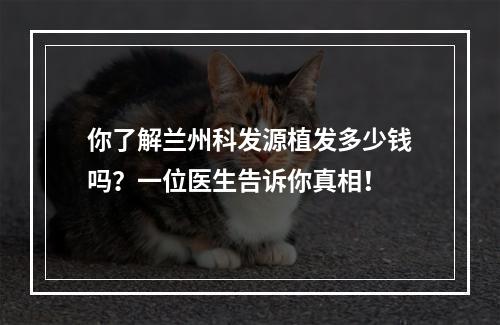 你了解兰州科发源植发多少钱吗？一位医生告诉你真相！