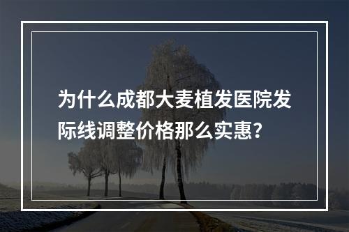 为什么成都大麦植发医院发际线调整价格那么实惠？