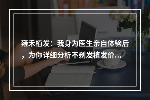 雍禾植发：我身为医生亲自体验后，为你详细分析不剃发植发价格！