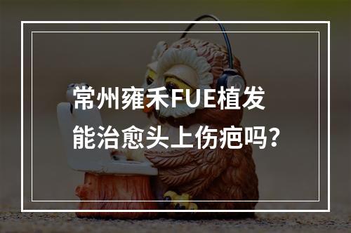 常州雍禾FUE植发能治愈头上伤疤吗？