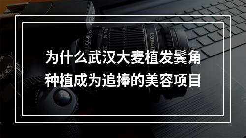 为什么武汉大麦植发鬓角种植成为追捧的美容项目