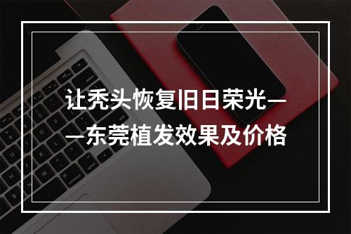 让秃头恢复旧日荣光——东莞植发效果及价格