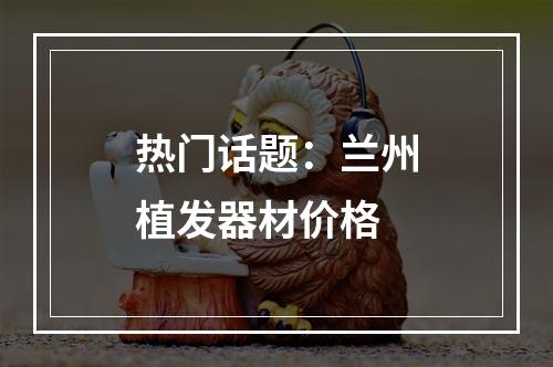 热门话题：兰州植发器材价格