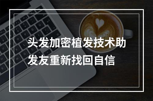 头发加密植发技术助发友重新找回自信