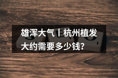 雄浑大气丨杭州植发大约需要多少钱？