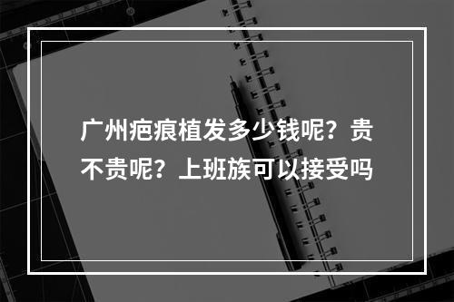 广州疤痕植发多少钱呢？贵不贵呢？上班族可以接受吗