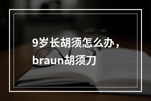 9岁长胡须怎么办，braun胡须刀