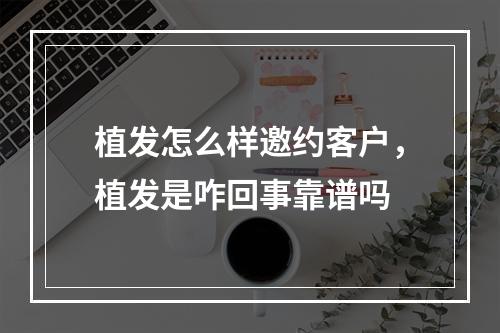 植发怎么样邀约客户，植发是咋回事靠谱吗