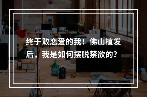 终于敢恋爱的我！佛山植发后，我是如何摆脱禁欲的？