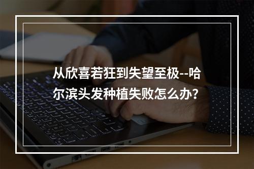 从欣喜若狂到失望至极--哈尔滨头发种植失败怎么办？