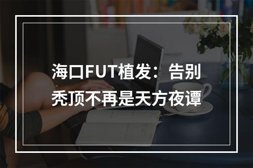 海口FUT植发：告别秃顶不再是天方夜谭