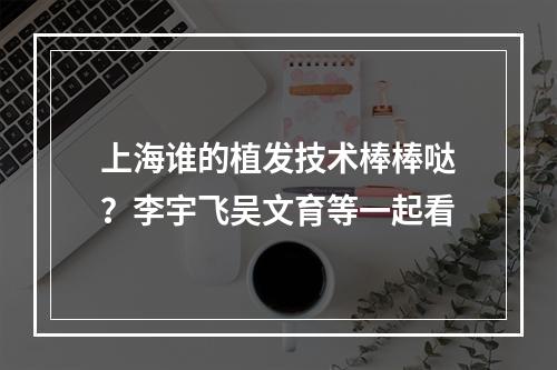 上海谁的植发技术棒棒哒？李宇飞吴文育等一起看