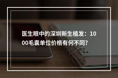 医生眼中的深圳新生植发：1000毛囊单位价格有何不同？