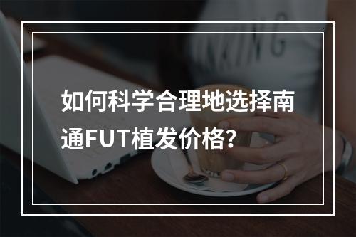 如何科学合理地选择南通FUT植发价格？