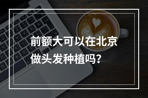 前额大可以在北京做头发种植吗？