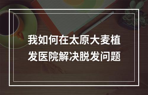 我如何在太原大麦植发医院解决脱发问题