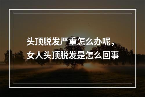 头顶脱发严重怎么办呢，女人头顶脱发是怎么回事