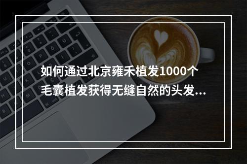 如何通过北京雍禾植发1000个毛囊植发获得无缝自然的头发密度