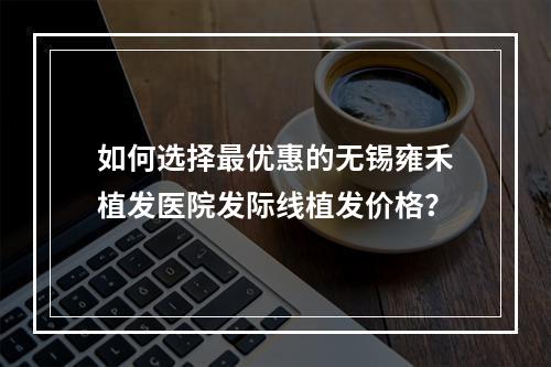 如何选择最优惠的无锡雍禾植发医院发际线植发价格？