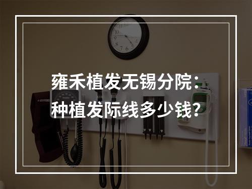 雍禾植发无锡分院：种植发际线多少钱？