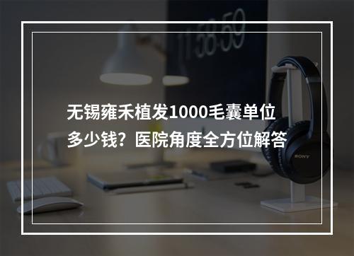 无锡雍禾植发1000毛囊单位多少钱？医院角度全方位解答